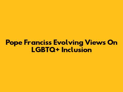 Pope Francis's Evolving Views On LGBTQ+ Inclusion