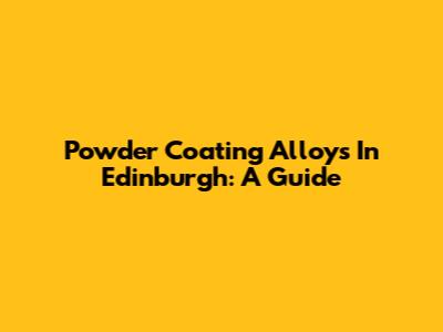 Powder Coating Alloys In Edinburgh: A Guide