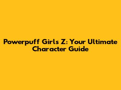 Powerpuff Girls Z: Your Ultimate Character Guide