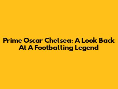 Prime Oscar Chelsea: A Look Back At A Footballing Legend
