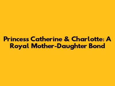 Princess Catherine & Charlotte: A Royal Mother-Daughter Bond