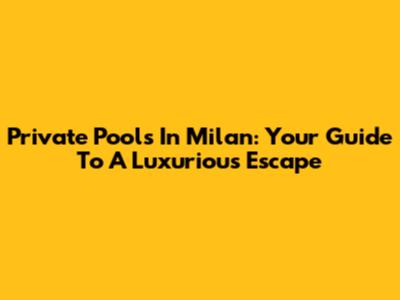 Private Pools In Milan: Your Guide To A Luxurious Escape