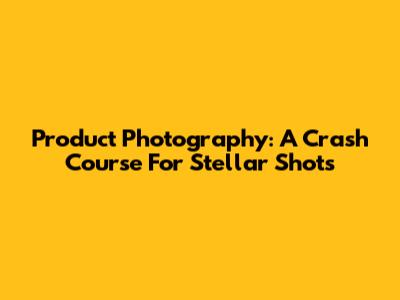 Product Photography: A Crash Course For Stellar Shots