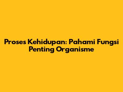 Proses Kehidupan: Pahami Fungsi Penting Organisme