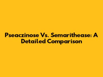 Pseaczinose Vs. Semarithease: A Detailed Comparison