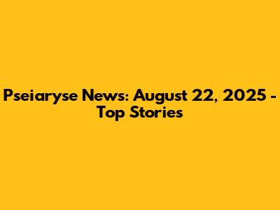 Pseiaryse News: August 22, 2025 - Top Stories