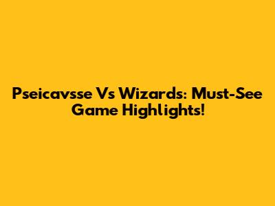 Pseicavsse Vs Wizards: Must-See Game Highlights!