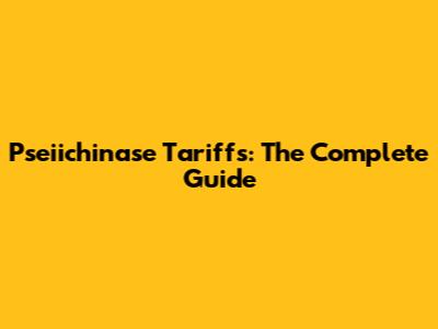 Pseiichinase Tariffs: The Complete Guide