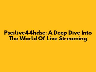 Pseilive44hdse: A Deep Dive Into The World Of Live Streaming
