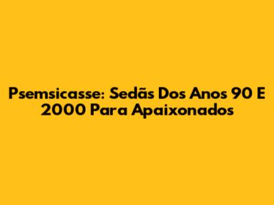 Psemsicasse: Sedãs Dos Anos 90 E 2000 Para Apaixonados