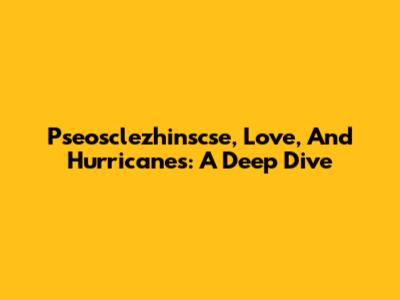Pseosclezhinscse, Love, And Hurricanes: A Deep Dive