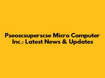 Pseoscsuperscse Micro Computer Inc.: Latest News & Updates
