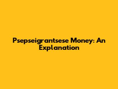 Psepseigrantsese Money: An Explanation