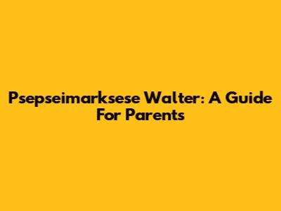Psepseimarksese Walter: A Guide For Parents