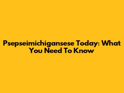 Psepseimichigansese Today: What You Need To Know