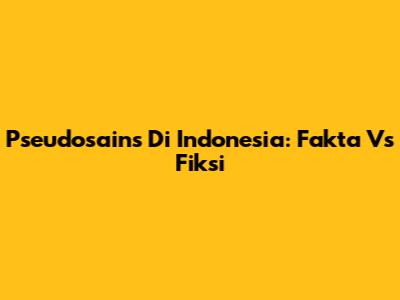 Pseudosains Di Indonesia: Fakta Vs Fiksi