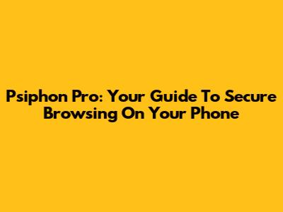 Psiphon Pro: Your Guide To Secure Browsing On Your Phone