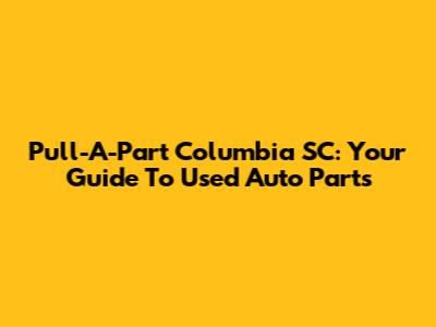Pull-A-Part Columbia SC: Your Guide To Used Auto Parts