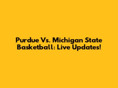 Purdue Vs. Michigan State Basketball: Live Updates!