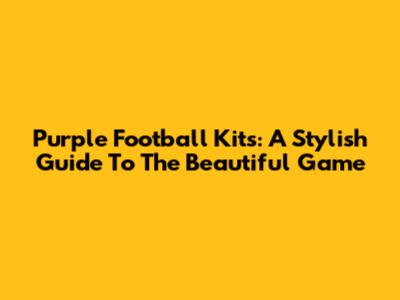 Purple Football Kits: A Stylish Guide To The Beautiful Game