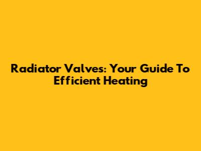 Radiator Valves: Your Guide To Efficient Heating