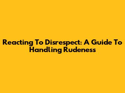Reacting To Disrespect: A Guide To Handling Rudeness
