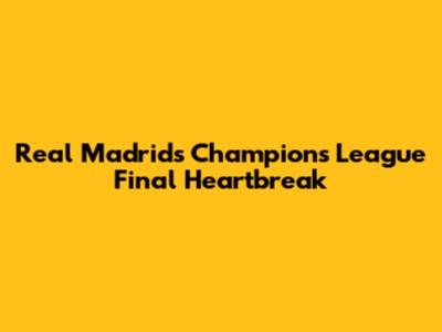 Real Madrid's Champions League Final Heartbreak