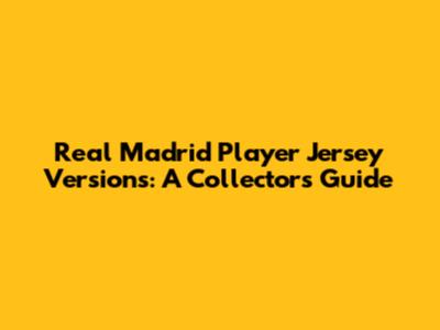Real Madrid Player Jersey Versions: A Collector's Guide