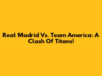 Real Madrid Vs. Team America: A Clash Of Titans!