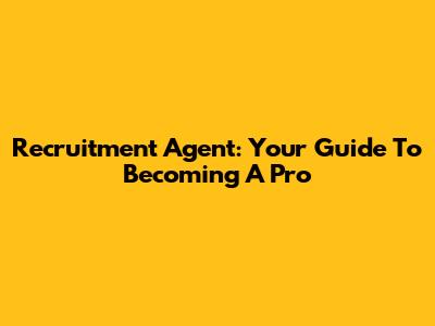 Recruitment Agent: Your Guide To Becoming A Pro