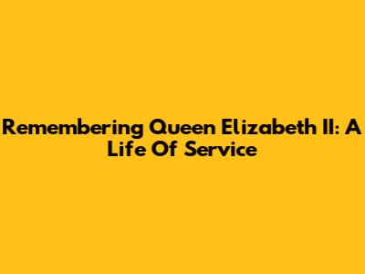Remembering Queen Elizabeth II: A Life Of Service