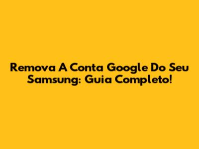 Remova A Conta Google Do Seu Samsung: Guia Completo!