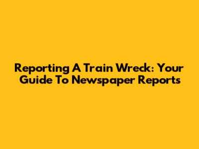 Reporting A Train Wreck: Your Guide To Newspaper Reports