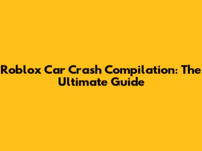 Roblox Car Crash Compilation: The Ultimate Guide