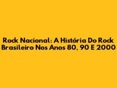 Rock Nacional: A História Do Rock Brasileiro Nos Anos 80, 90 E 2000