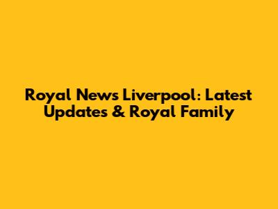 Royal News Liverpool: Latest Updates & Royal Family
