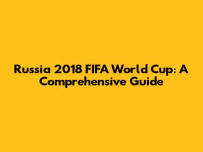 Russia 2018 FIFA World Cup: A Comprehensive Guide