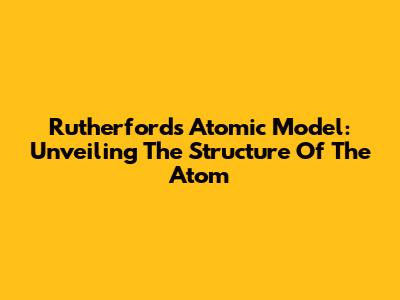 Rutherford's Atomic Model: Unveiling The Structure Of The Atom