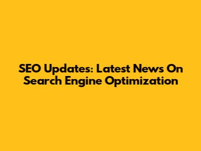SEO Updates: Latest News On Search Engine Optimization