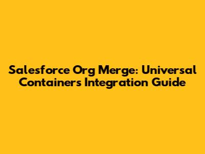 Salesforce Org Merge: Universal Containers' Integration Guide