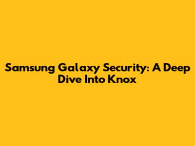 Samsung Galaxy Security: A Deep Dive Into Knox