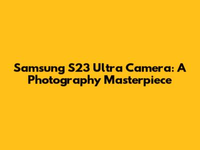 Samsung S23 Ultra Camera: A Photography Masterpiece
