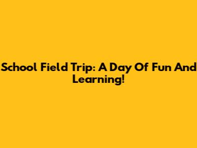 School Field Trip: A Day Of Fun And Learning!