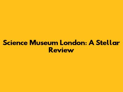 Science Museum London: A Stellar Review