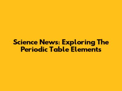 Science News: Exploring The Periodic Table Elements