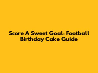 Score A Sweet Goal: Football Birthday Cake Guide