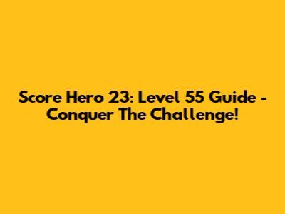 Score Hero 23: Level 55 Guide - Conquer The Challenge!