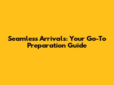 Seamless Arrivals: Your Go-To Preparation Guide