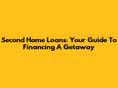 Second Home Loans: Your Guide To Financing A Getaway