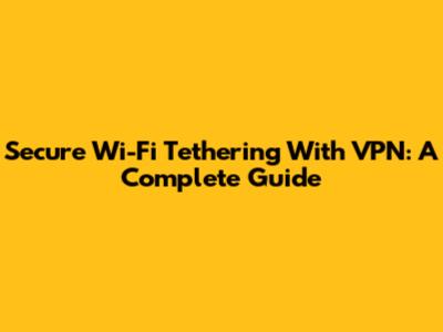 Secure Wi-Fi Tethering With VPN: A Complete Guide